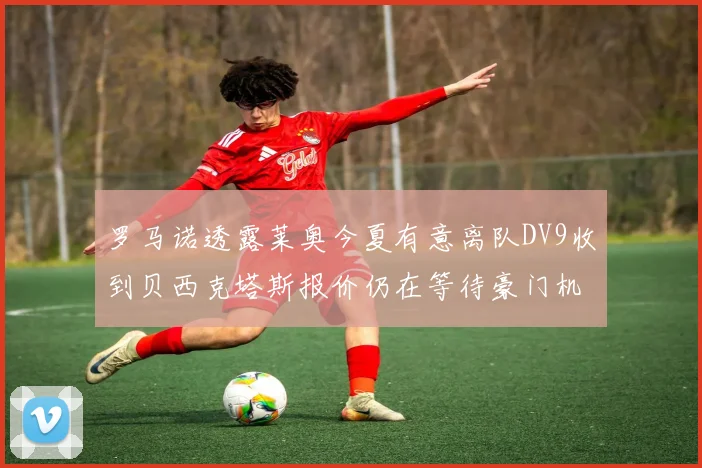 罗马诺透露莱奥今夏有意离队DV9收到贝西克塔斯报价仍在等待豪门机会